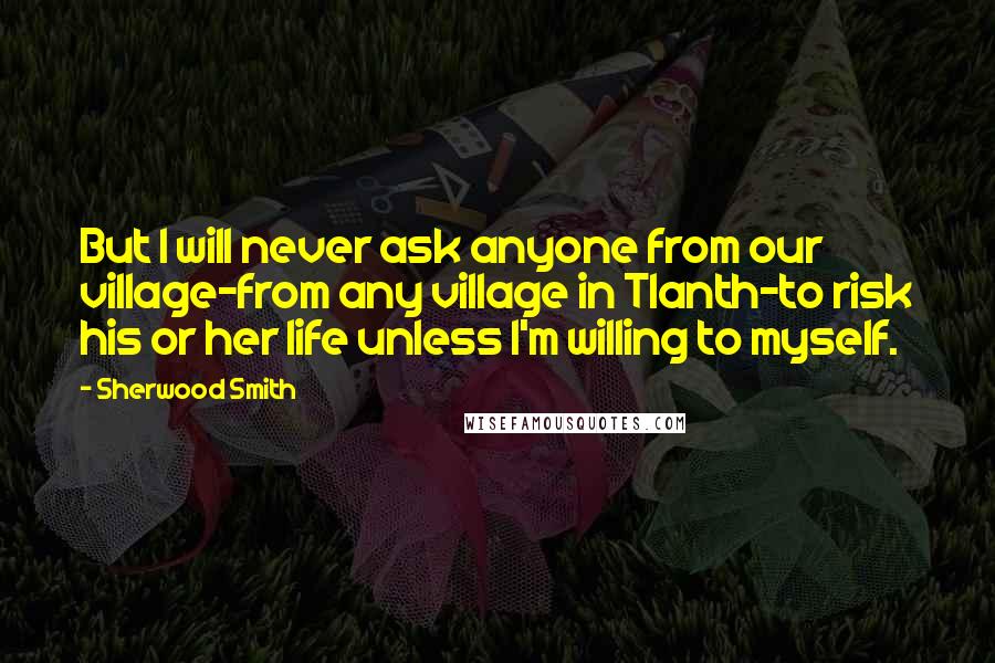 Sherwood Smith Quotes: But I will never ask anyone from our village-from any village in Tlanth-to risk his or her life unless I'm willing to myself.
