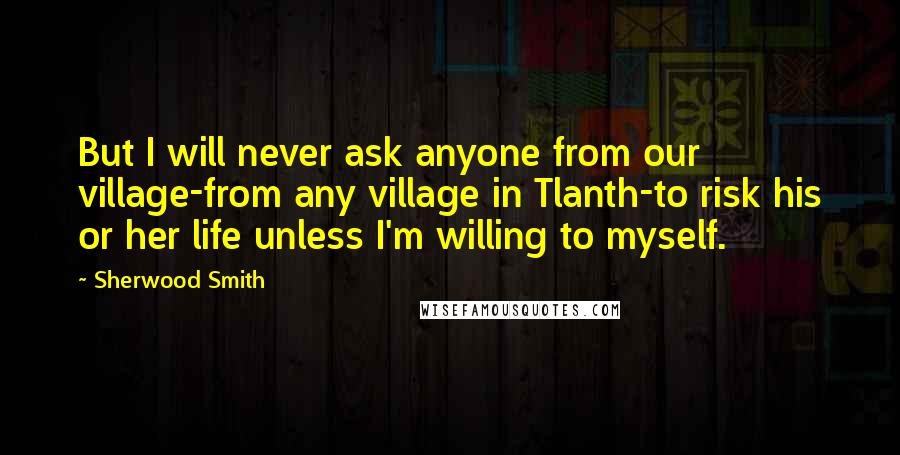 Sherwood Smith Quotes: But I will never ask anyone from our village-from any village in Tlanth-to risk his or her life unless I'm willing to myself.