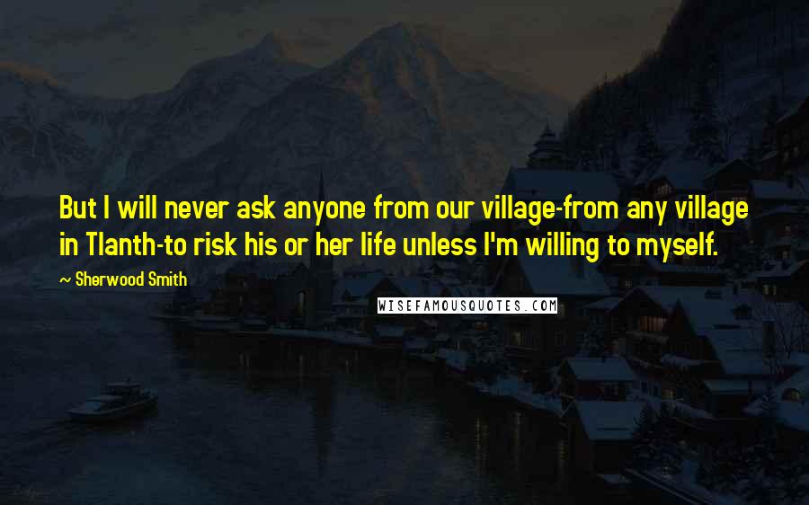 Sherwood Smith Quotes: But I will never ask anyone from our village-from any village in Tlanth-to risk his or her life unless I'm willing to myself.