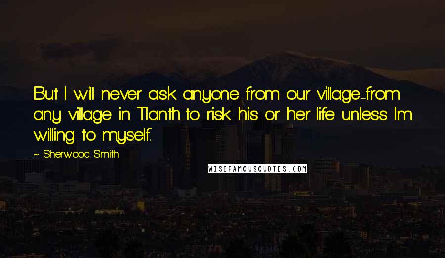 Sherwood Smith Quotes: But I will never ask anyone from our village-from any village in Tlanth-to risk his or her life unless I'm willing to myself.