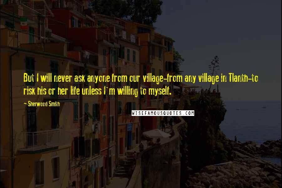 Sherwood Smith Quotes: But I will never ask anyone from our village-from any village in Tlanth-to risk his or her life unless I'm willing to myself.