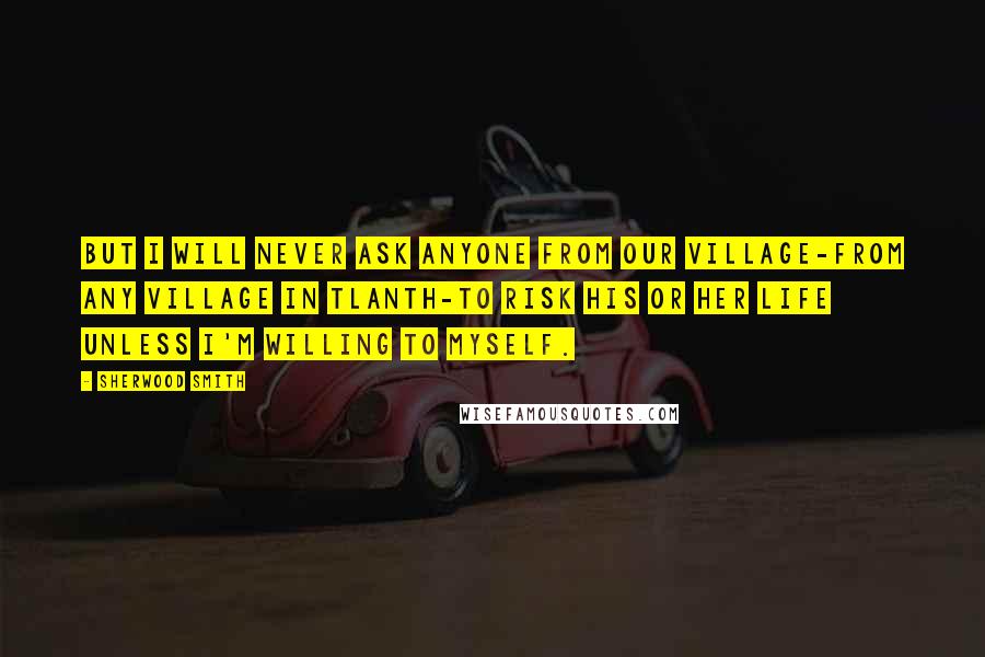 Sherwood Smith Quotes: But I will never ask anyone from our village-from any village in Tlanth-to risk his or her life unless I'm willing to myself.