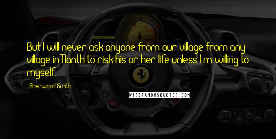 Sherwood Smith Quotes: But I will never ask anyone from our village-from any village in Tlanth-to risk his or her life unless I'm willing to myself.