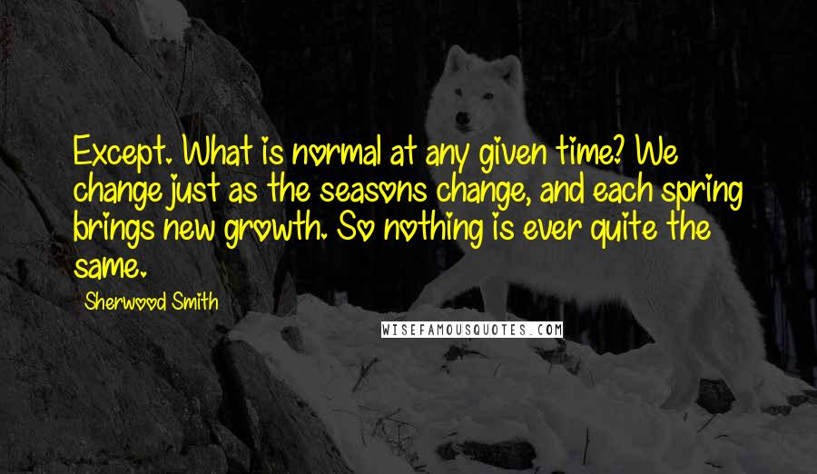 Sherwood Smith Quotes: Except. What is normal at any given time? We change just as the seasons change, and each spring brings new growth. So nothing is ever quite the same.
