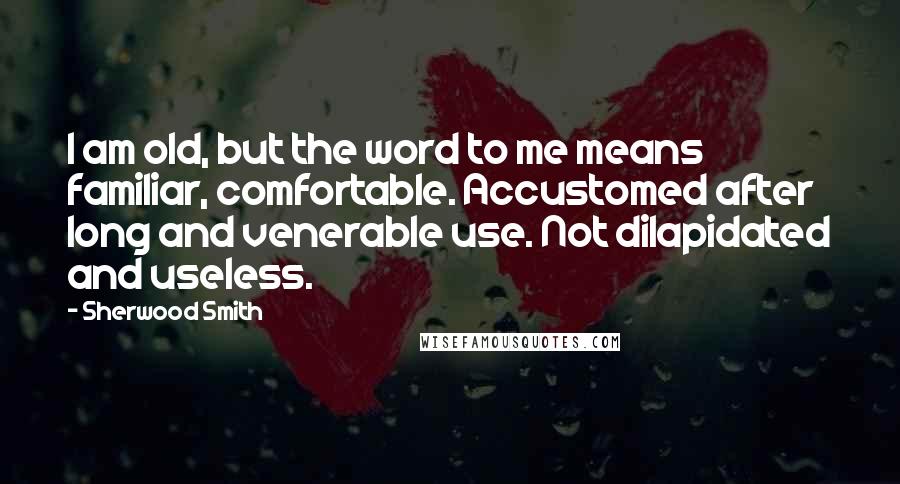 Sherwood Smith Quotes: I am old, but the word to me means familiar, comfortable. Accustomed after long and venerable use. Not dilapidated and useless.