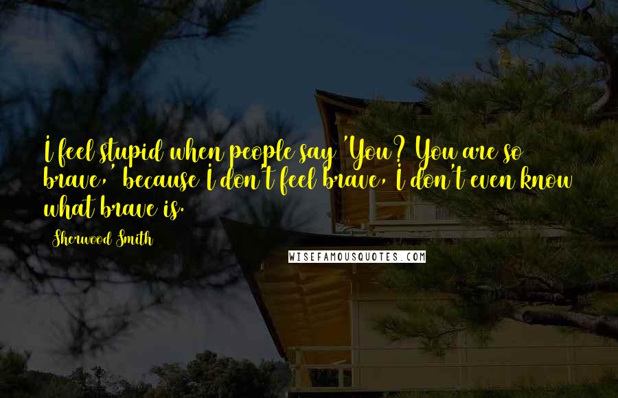 Sherwood Smith Quotes: I feel stupid when people say 'You? You are so brave,' because I don't feel brave, I don't even know what brave is.