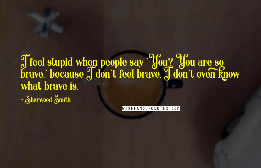 Sherwood Smith Quotes: I feel stupid when people say 'You? You are so brave,' because I don't feel brave, I don't even know what brave is.