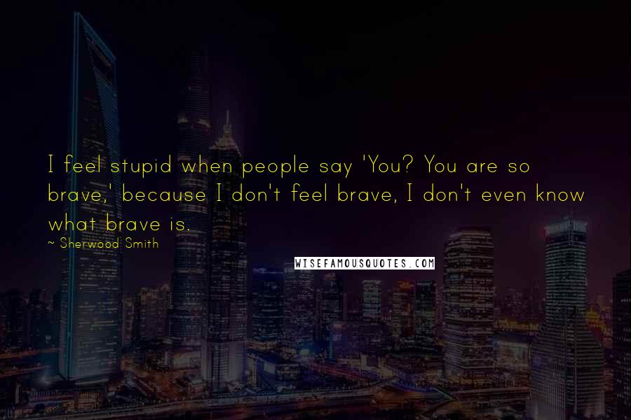 Sherwood Smith Quotes: I feel stupid when people say 'You? You are so brave,' because I don't feel brave, I don't even know what brave is.