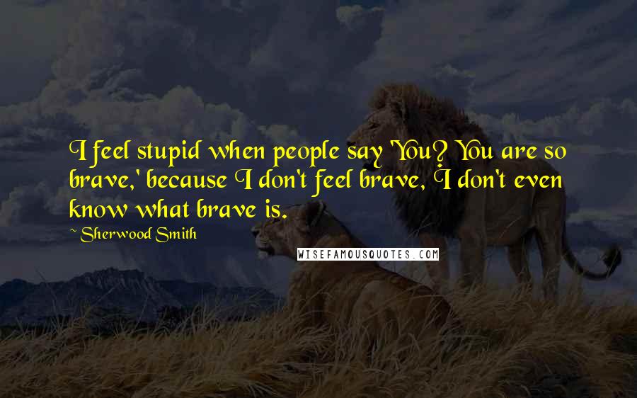 Sherwood Smith Quotes: I feel stupid when people say 'You? You are so brave,' because I don't feel brave, I don't even know what brave is.