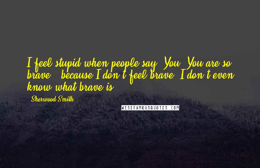Sherwood Smith Quotes: I feel stupid when people say 'You? You are so brave,' because I don't feel brave, I don't even know what brave is.