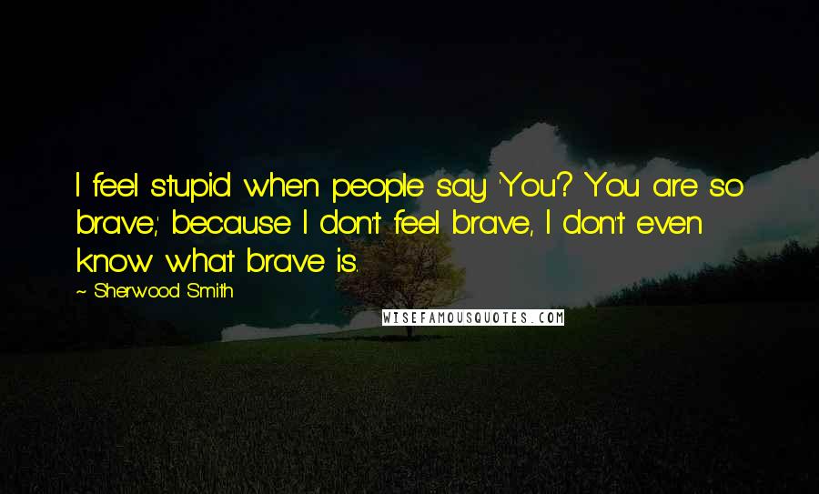 Sherwood Smith Quotes: I feel stupid when people say 'You? You are so brave,' because I don't feel brave, I don't even know what brave is.