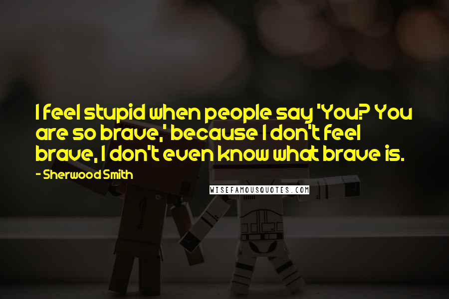 Sherwood Smith Quotes: I feel stupid when people say 'You? You are so brave,' because I don't feel brave, I don't even know what brave is.