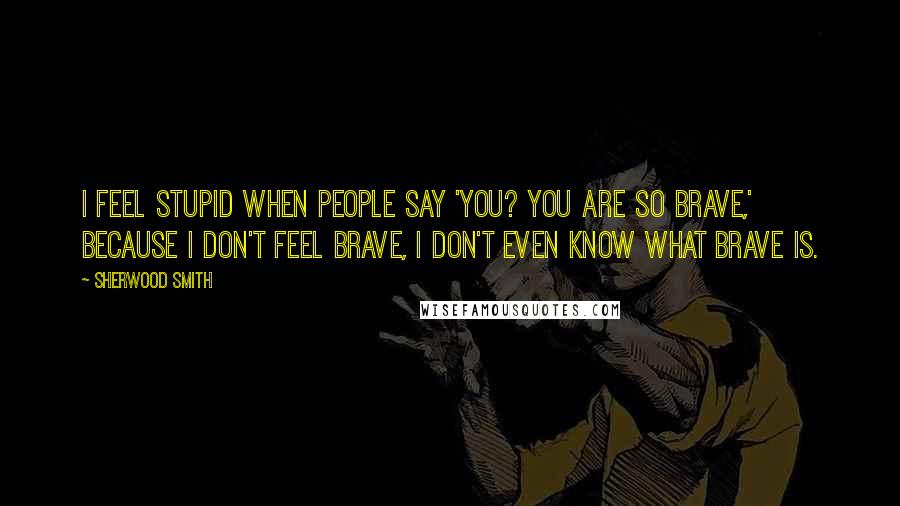 Sherwood Smith Quotes: I feel stupid when people say 'You? You are so brave,' because I don't feel brave, I don't even know what brave is.