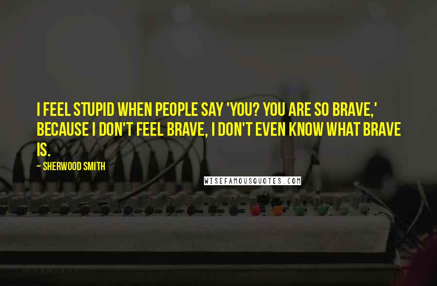Sherwood Smith Quotes: I feel stupid when people say 'You? You are so brave,' because I don't feel brave, I don't even know what brave is.