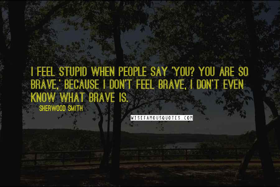 Sherwood Smith Quotes: I feel stupid when people say 'You? You are so brave,' because I don't feel brave, I don't even know what brave is.