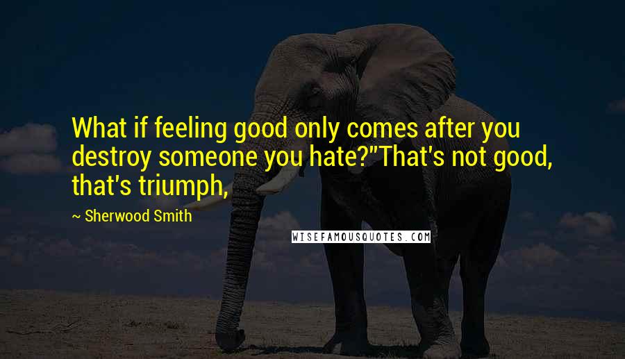 Sherwood Smith Quotes: What if feeling good only comes after you destroy someone you hate?''That's not good, that's triumph,