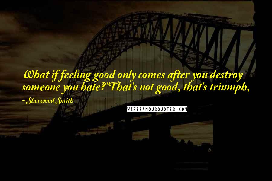 Sherwood Smith Quotes: What if feeling good only comes after you destroy someone you hate?''That's not good, that's triumph,