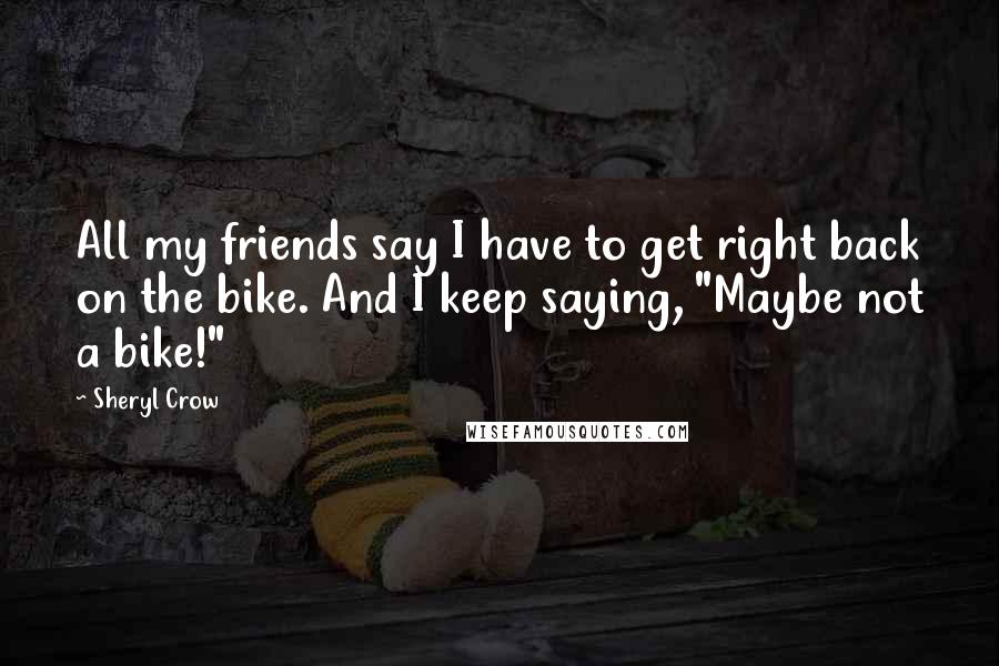 Sheryl Crow Quotes: All my friends say I have to get right back on the bike. And I keep saying, "Maybe not a bike!"