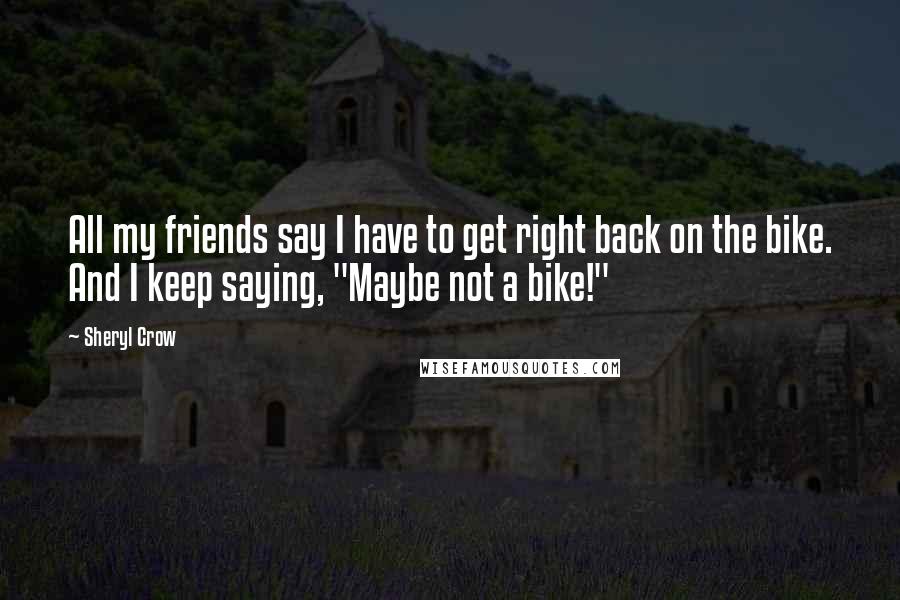 Sheryl Crow Quotes: All my friends say I have to get right back on the bike. And I keep saying, "Maybe not a bike!"