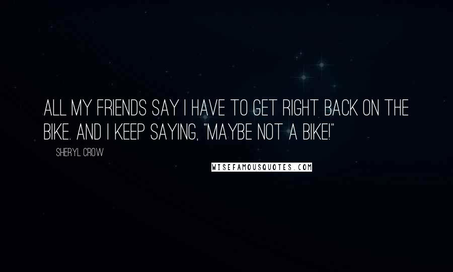 Sheryl Crow Quotes: All my friends say I have to get right back on the bike. And I keep saying, "Maybe not a bike!"