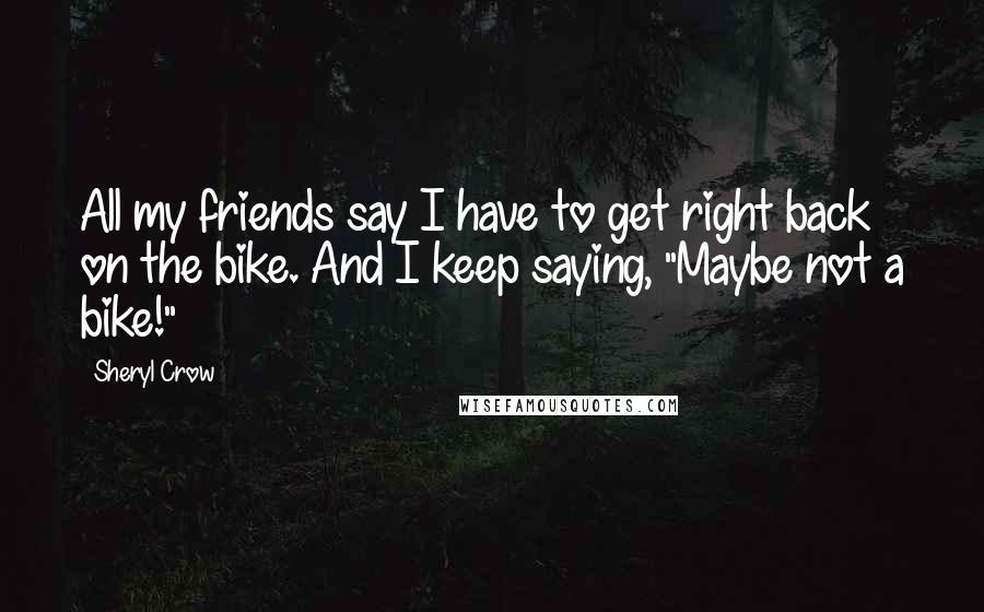 Sheryl Crow Quotes: All my friends say I have to get right back on the bike. And I keep saying, "Maybe not a bike!"