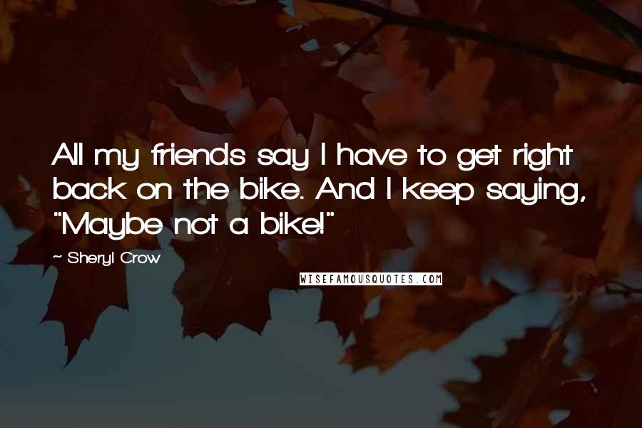 Sheryl Crow Quotes: All my friends say I have to get right back on the bike. And I keep saying, "Maybe not a bike!"