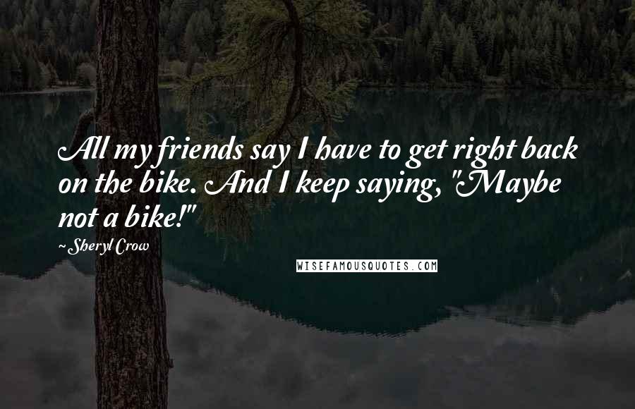 Sheryl Crow Quotes: All my friends say I have to get right back on the bike. And I keep saying, "Maybe not a bike!"