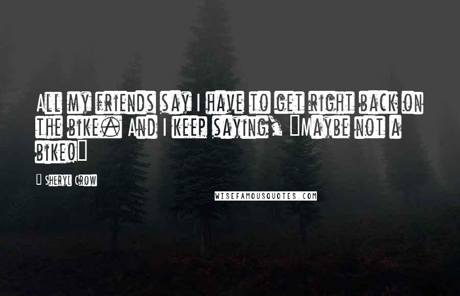 Sheryl Crow Quotes: All my friends say I have to get right back on the bike. And I keep saying, "Maybe not a bike!"