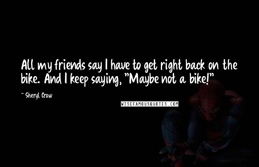 Sheryl Crow Quotes: All my friends say I have to get right back on the bike. And I keep saying, "Maybe not a bike!"