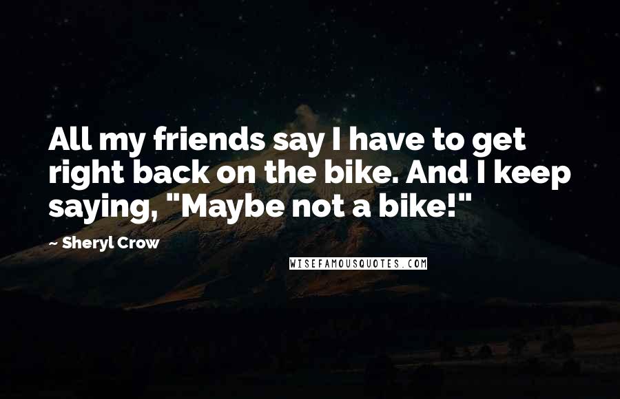 Sheryl Crow Quotes: All my friends say I have to get right back on the bike. And I keep saying, "Maybe not a bike!"