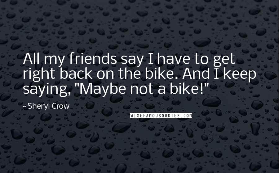 Sheryl Crow Quotes: All my friends say I have to get right back on the bike. And I keep saying, "Maybe not a bike!"