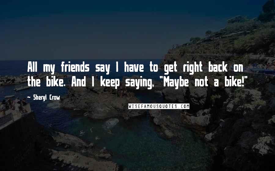 Sheryl Crow Quotes: All my friends say I have to get right back on the bike. And I keep saying, "Maybe not a bike!"