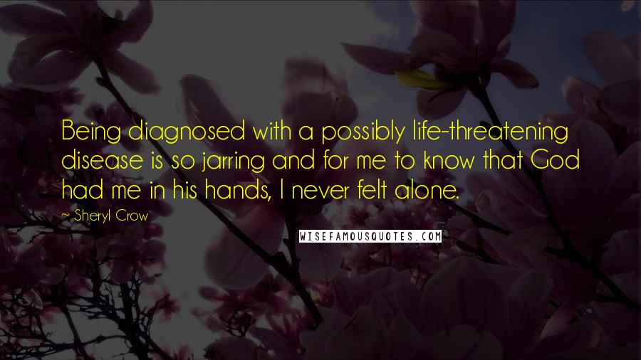 Sheryl Crow Quotes: Being diagnosed with a possibly life-threatening disease is so jarring and for me to know that God had me in his hands, I never felt alone.