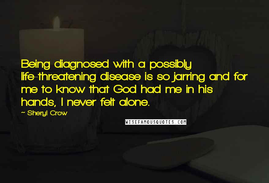 Sheryl Crow Quotes: Being diagnosed with a possibly life-threatening disease is so jarring and for me to know that God had me in his hands, I never felt alone.