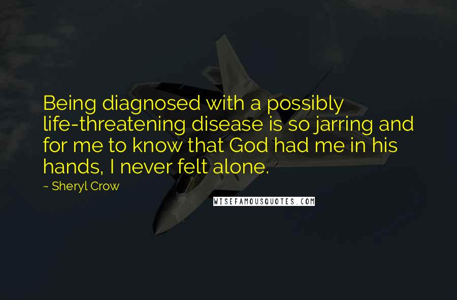 Sheryl Crow Quotes: Being diagnosed with a possibly life-threatening disease is so jarring and for me to know that God had me in his hands, I never felt alone.
