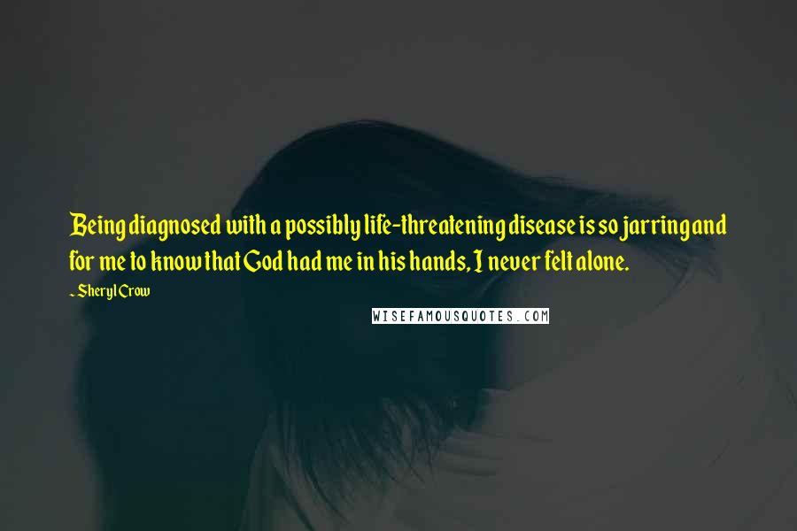Sheryl Crow Quotes: Being diagnosed with a possibly life-threatening disease is so jarring and for me to know that God had me in his hands, I never felt alone.
