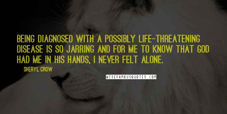 Sheryl Crow Quotes: Being diagnosed with a possibly life-threatening disease is so jarring and for me to know that God had me in his hands, I never felt alone.