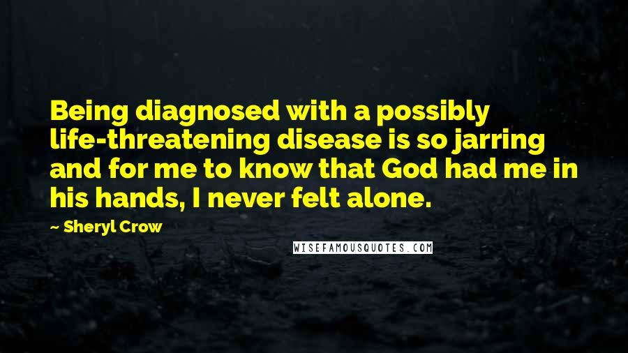 Sheryl Crow Quotes: Being diagnosed with a possibly life-threatening disease is so jarring and for me to know that God had me in his hands, I never felt alone.