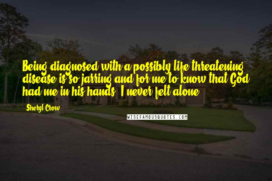 Sheryl Crow Quotes: Being diagnosed with a possibly life-threatening disease is so jarring and for me to know that God had me in his hands, I never felt alone.