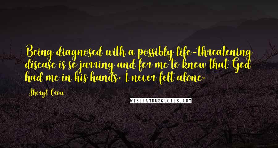 Sheryl Crow Quotes: Being diagnosed with a possibly life-threatening disease is so jarring and for me to know that God had me in his hands, I never felt alone.