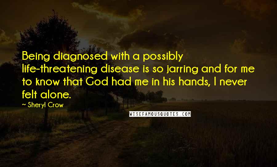 Sheryl Crow Quotes: Being diagnosed with a possibly life-threatening disease is so jarring and for me to know that God had me in his hands, I never felt alone.