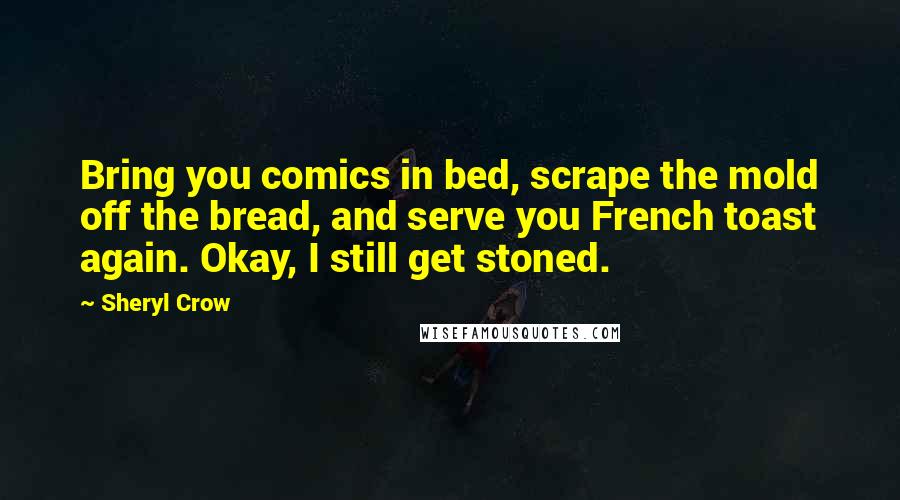 Sheryl Crow Quotes: Bring you comics in bed, scrape the mold off the bread, and serve you French toast again. Okay, I still get stoned.