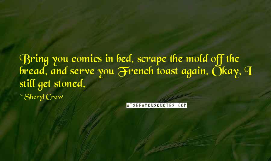 Sheryl Crow Quotes: Bring you comics in bed, scrape the mold off the bread, and serve you French toast again. Okay, I still get stoned.