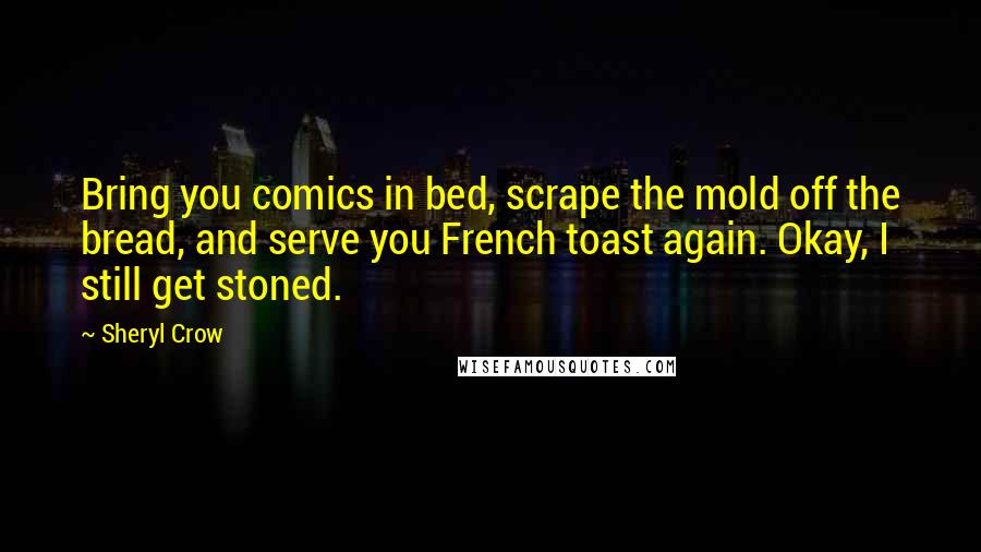 Sheryl Crow Quotes: Bring you comics in bed, scrape the mold off the bread, and serve you French toast again. Okay, I still get stoned.