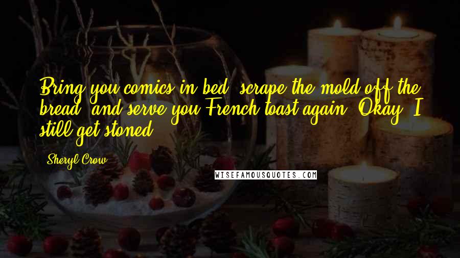 Sheryl Crow Quotes: Bring you comics in bed, scrape the mold off the bread, and serve you French toast again. Okay, I still get stoned.