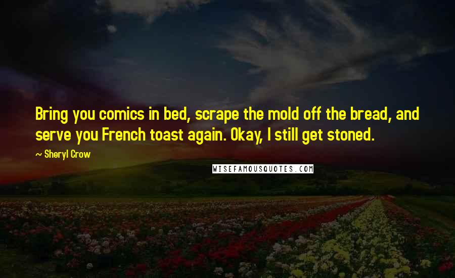 Sheryl Crow Quotes: Bring you comics in bed, scrape the mold off the bread, and serve you French toast again. Okay, I still get stoned.
