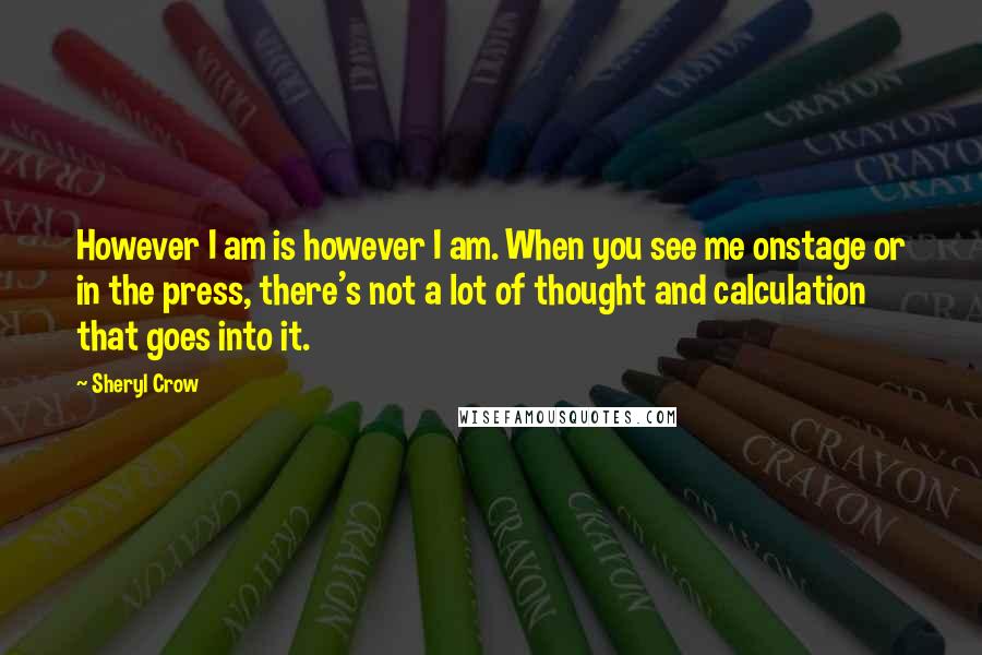 Sheryl Crow Quotes: However I am is however I am. When you see me onstage or in the press, there's not a lot of thought and calculation that goes into it.