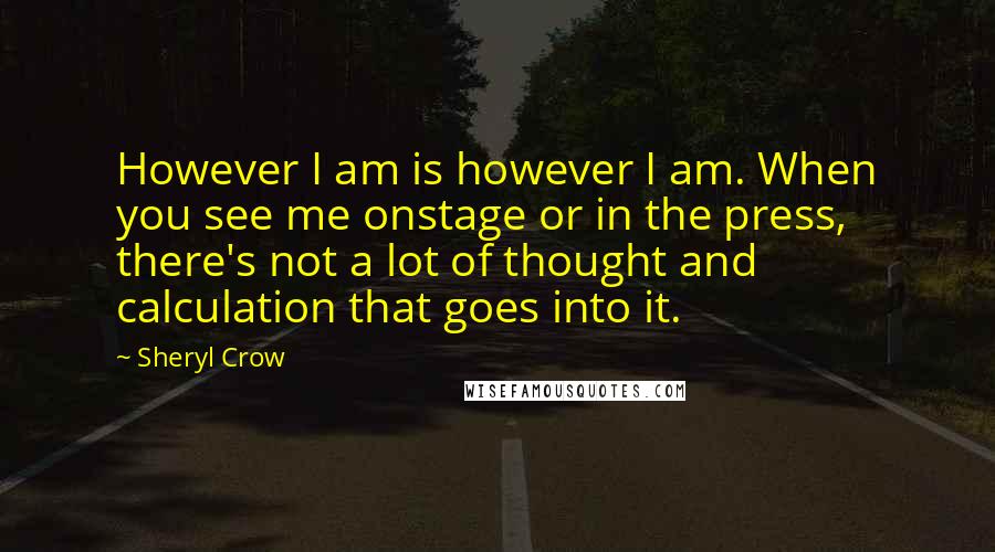 Sheryl Crow Quotes: However I am is however I am. When you see me onstage or in the press, there's not a lot of thought and calculation that goes into it.