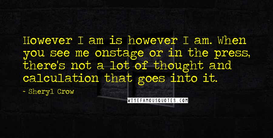 Sheryl Crow Quotes: However I am is however I am. When you see me onstage or in the press, there's not a lot of thought and calculation that goes into it.