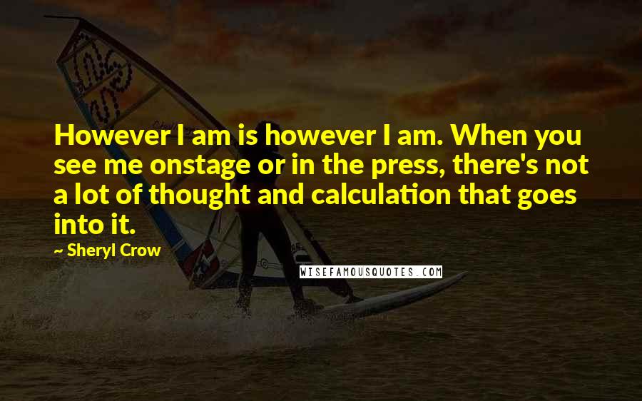 Sheryl Crow Quotes: However I am is however I am. When you see me onstage or in the press, there's not a lot of thought and calculation that goes into it.